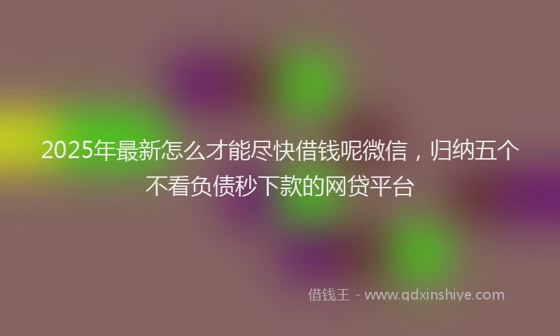 2025年最新怎么才能尽快借钱呢微信，归纳五个不看负债秒下款的网贷平台