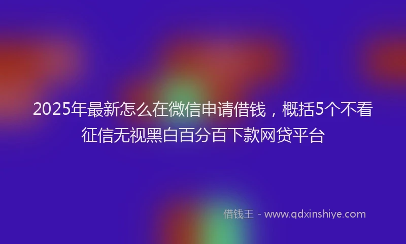 2025年最新怎么在微信申请借钱，概括5个不看征信无视黑白百分百下款网贷平台