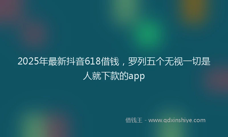 2025年最新抖音618借钱，罗列五个无视一切是人就下款的app