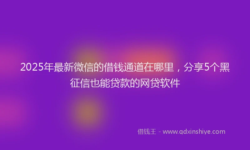 2025年最新微信的借钱通道在哪里，分享5个黑征信也能贷款的网贷软件