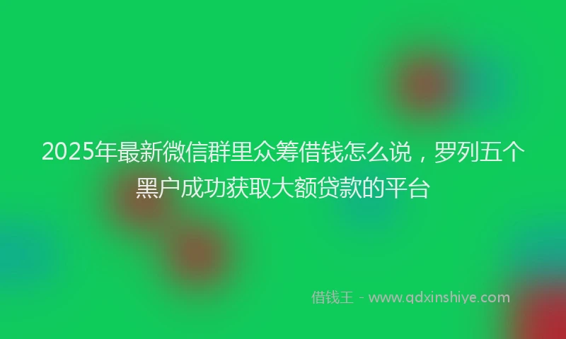 2025年最新微信群里众筹借钱怎么说，罗列五个黑户成功获取大额贷款的平台