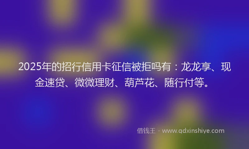 2025年的招行信用卡征信被拒吗有：龙龙享、现金速贷、微微理财、葫芦花、随行付等。