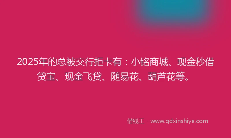 2025年的总被交行拒卡有：小铭商城、现金秒借贷宝、现金飞贷、随易花、葫芦花等。