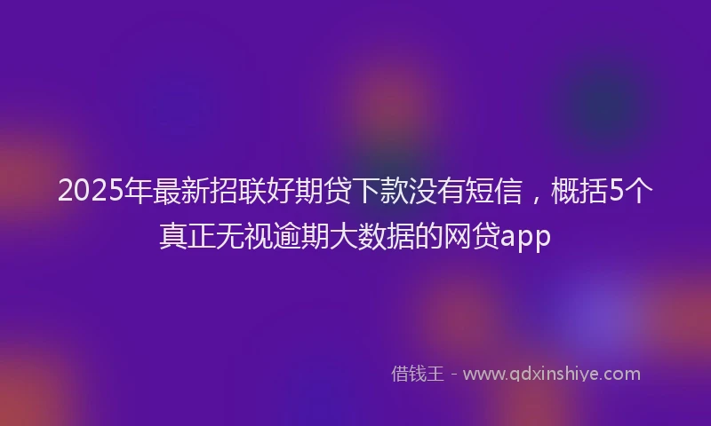 2025年最新招联好期贷下款没有短信，概括5个真正无视逾期大数据的网贷app
