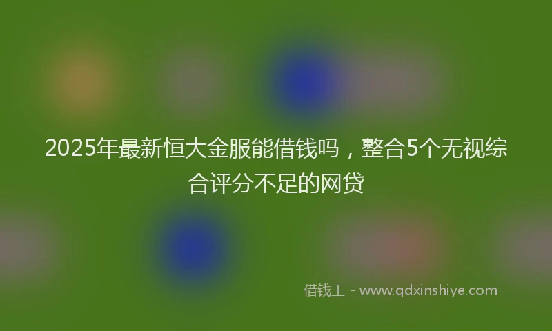 2025年最新恒大金服能借钱吗，整合5个无视综合评分不足的网贷