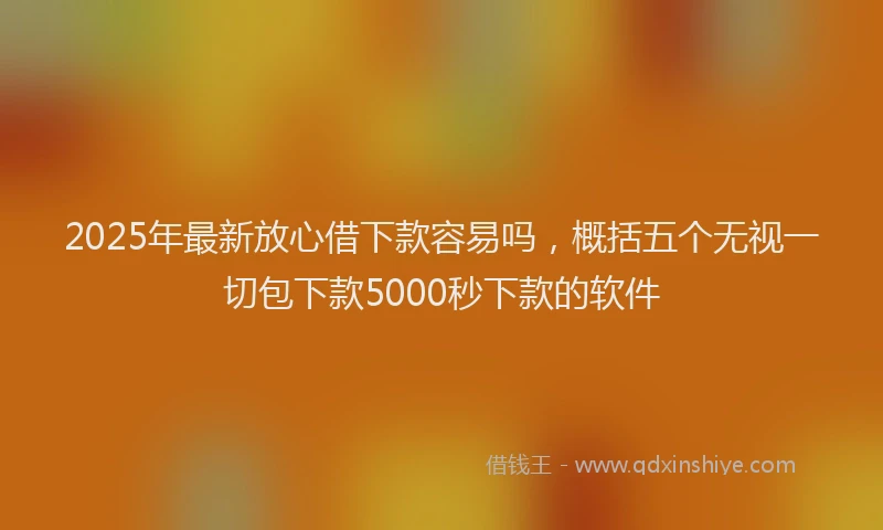 2025年最新放心借下款容易吗，概括五个无视一切包下款5000秒下款的软件