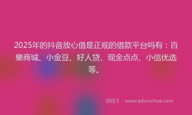 2025年的抖音放心借是正规的借款平台吗有：百樂商城、小金豆、好人贷、现金点点、小信优选等。