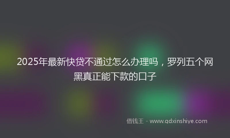 2025年最新快贷不通过怎么办理吗，罗列五个网黑真正能下款的口子