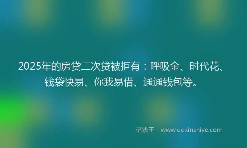 2025年的房贷二次贷被拒有：呼吸金、时代花、钱袋快易、你我易借、通通钱包等。