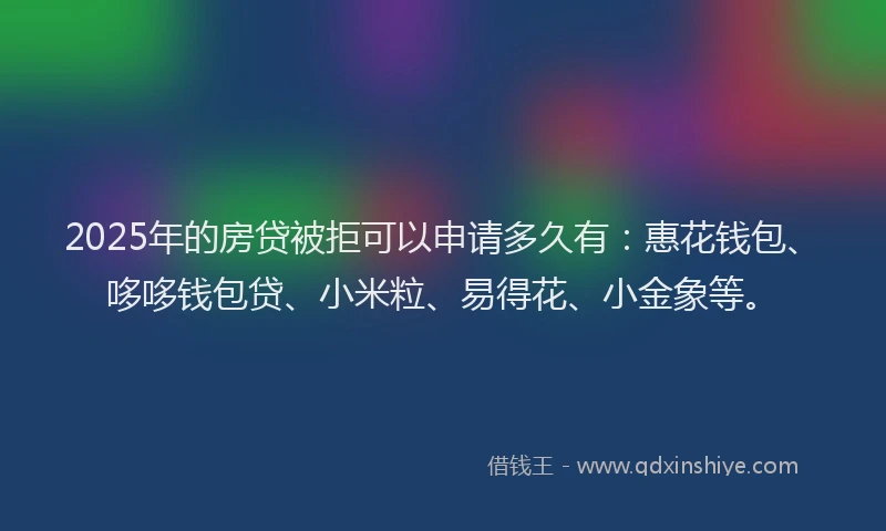 2025年的房贷被拒可以申请多久有：惠花钱包、哆哆钱包贷、小米粒、易得花、小金象等。