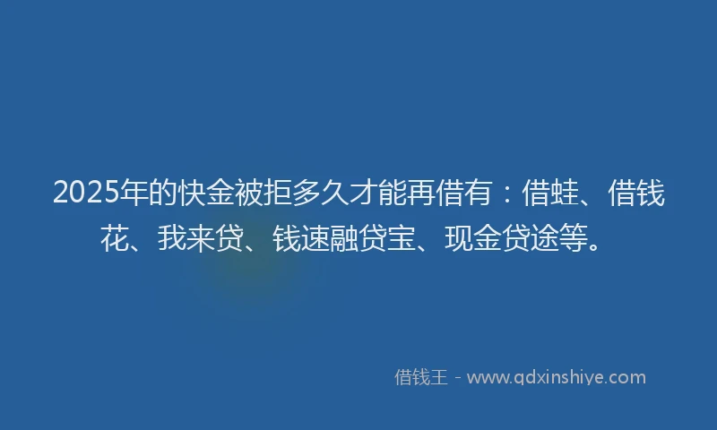 2025年的快金被拒多久才能再借有：借蛙、借钱花、我来贷、钱速融贷宝、现金贷途等。