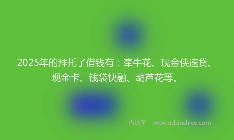 2025年的拜托了借钱有：牵牛花、现金侠速贷、现金卡、钱袋快融、葫芦花等。