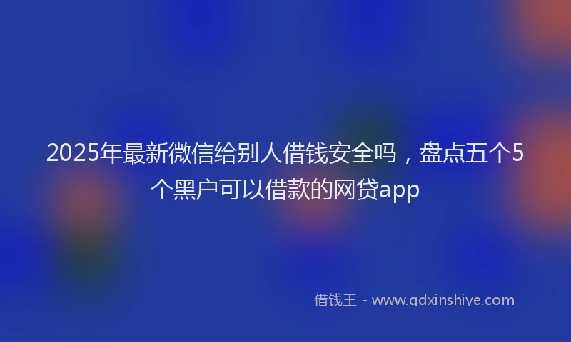 2025年最新微信给别人借钱安全吗，盘点五个5个黑户可以借款的网贷app