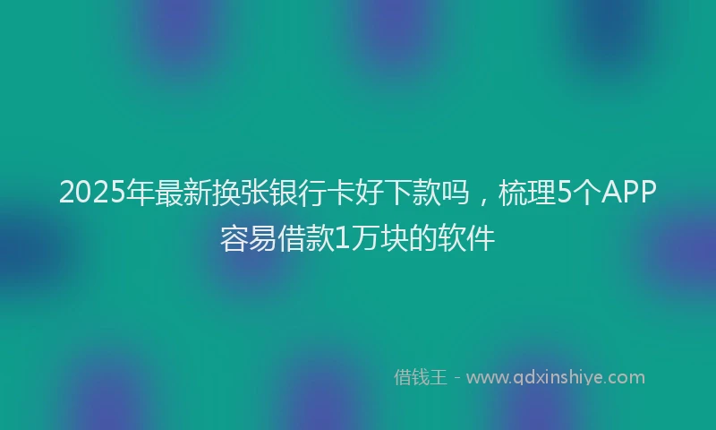 2025年最新换张银行卡好下款吗，梳理5个APP容易借款1万块的软件