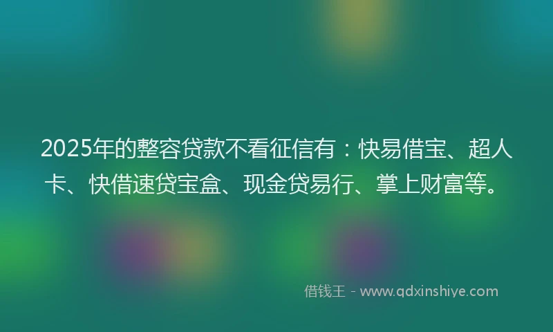 2025年的整容贷款不看征信有：快易借宝、超人卡、快借速贷宝盒、现金贷易行、掌上财富等。