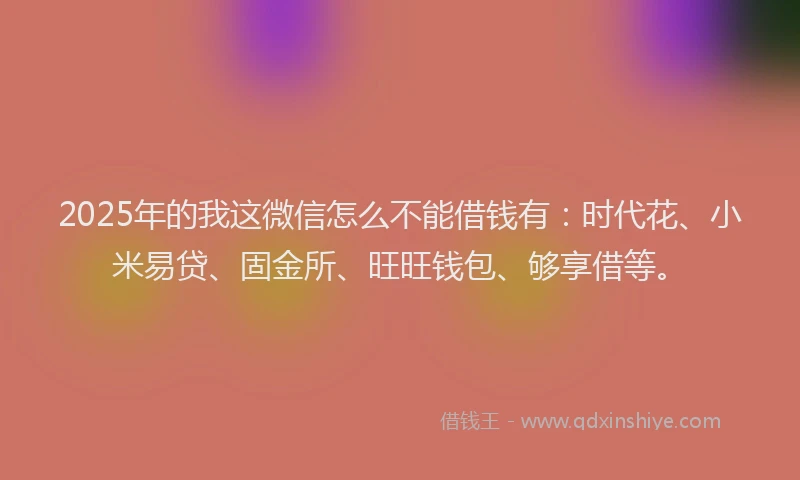2025年的我这微信怎么不能借钱有：时代花、小米易贷、固金所、旺旺钱包、够享借等。
