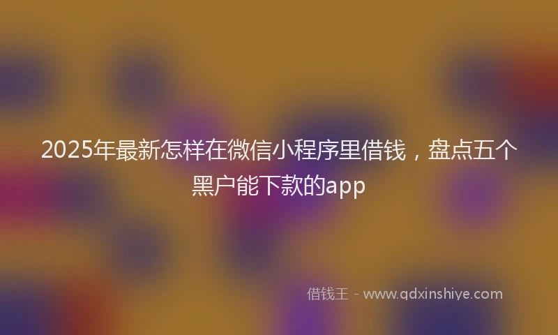 2025年最新怎样在微信小程序里借钱，盘点五个黑户能下款的app