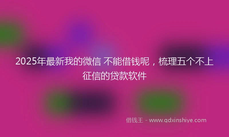 2025年最新我的微信 不能借钱呢，梳理五个不上征信的贷款软件