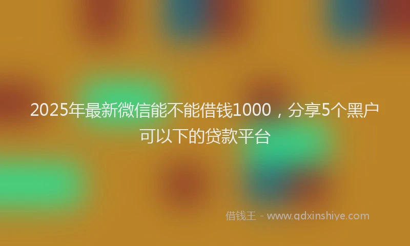 2025年最新微信能不能借钱1000，分享5个黑户可以下的贷款平台