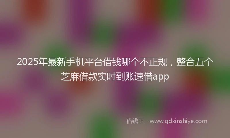 2025年最新手机平台借钱哪个不正规，整合五个芝麻借款实时到账速借app