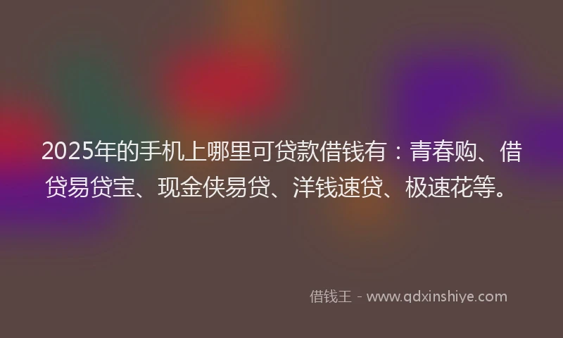 2025年的手机上哪里可贷款借钱有：青春购、借贷易贷宝、现金侠易贷、洋钱速贷、极速花等。