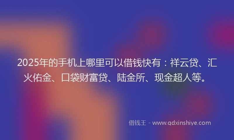 2025年的手机上哪里可以借钱快有：祥云贷、汇火佑金、口袋财富贷、陆金所、现金超人等。