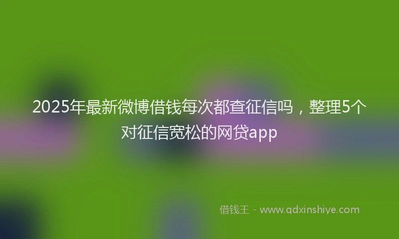 2025年最新微博借钱每次都查征信吗，整理5个对征信宽松的网贷app