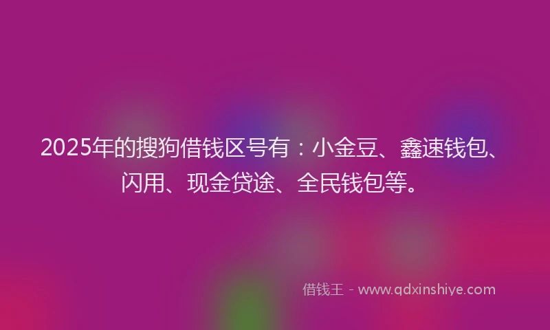 2025年的搜狗借钱区号有：小金豆、鑫速钱包、闪用、现金贷途、全民钱包等。