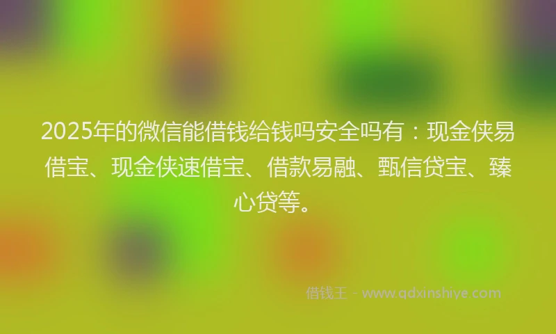 2025年的微信能借钱给钱吗安全吗有：现金侠易借宝、现金侠速借宝、借款易融、甄信贷宝、臻心贷等。