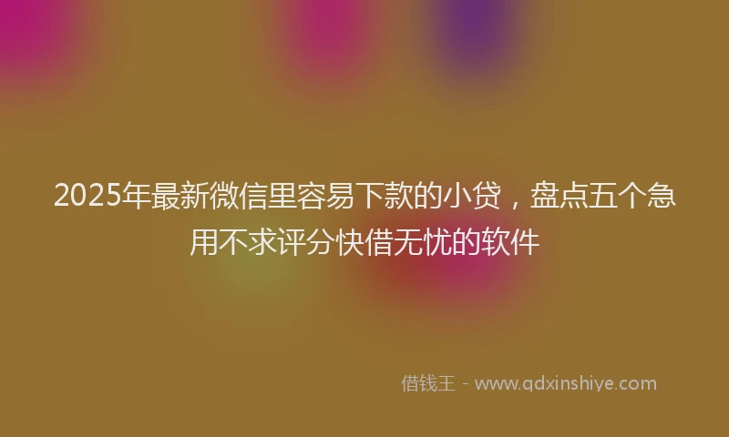 2025年最新微信里容易下款的小贷，盘点五个急用不求评分快借无忧的软件