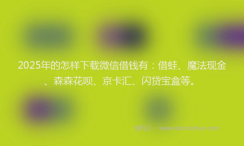2025年的怎样下载微信借钱有：借蛙、魔法现金、森森花呗、京卡汇、闪贷宝盒等。