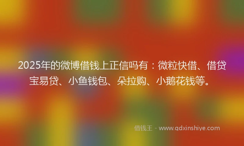 2025年的微博借钱上正信吗有：微粒快借、借贷宝易贷、小鱼钱包、朵拉购、小鹅花钱等。