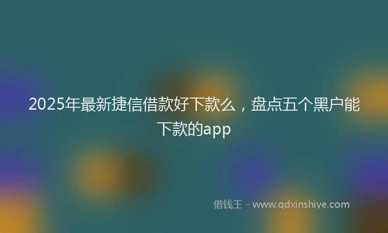 2025年最新捷信借款好下款么，盘点五个黑户能下款的app