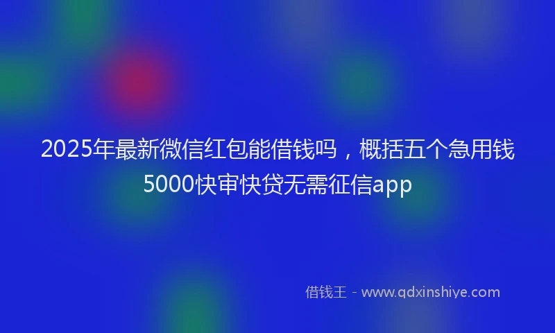 2025年最新微信红包能借钱吗，概括五个急用钱5000快审快贷无需征信app