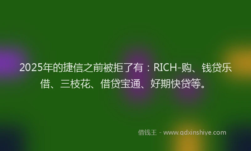 2025年的捷信之前被拒了有：RICH-购、钱贷乐借、三枝花、借贷宝通、好期快贷等。