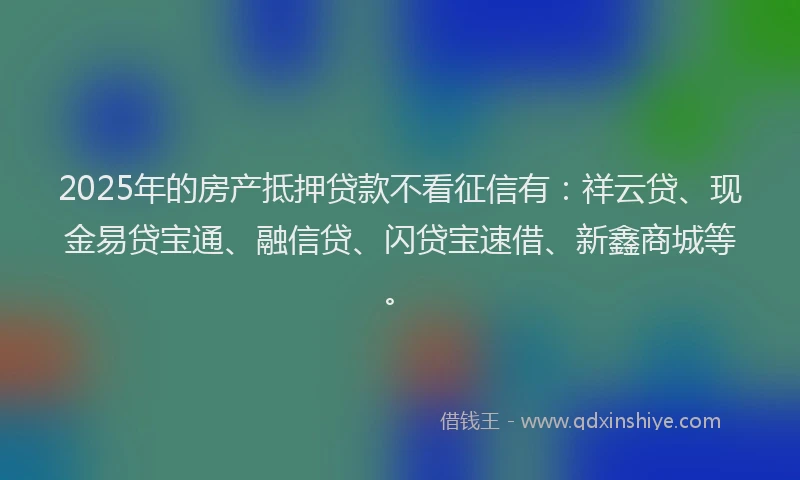 2025年的房产抵押贷款不看征信有：祥云贷、现金易贷宝通、融信贷、闪贷宝速借、新鑫商城等。