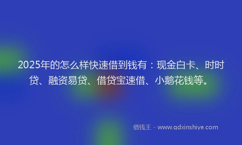 2025年的怎么样快速借到钱有：现金白卡、时时贷、融资易贷、借贷宝速借、小鹅花钱等。