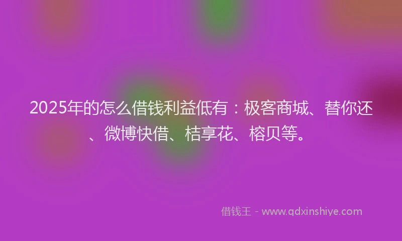 2025年的怎么借钱利益低有：极客商城、替你还、微博快借、桔享花、榕贝等。