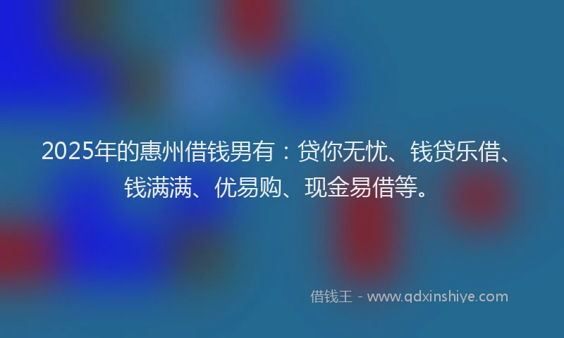 2025年的惠州借钱男有：贷你无忧、钱贷乐借、钱满满、优易购、现金易借等。