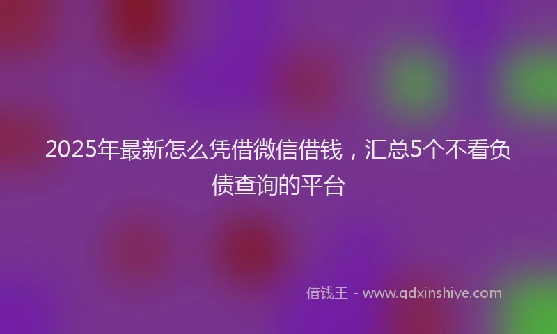 2025年最新怎么凭借微信借钱，汇总5个不看负债查询的平台