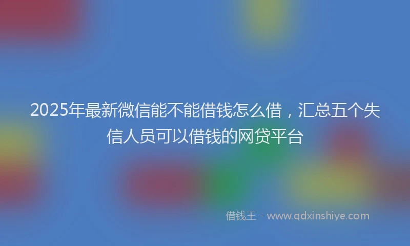2025年最新微信能不能借钱怎么借，汇总五个失信人员可以借钱的网贷平台