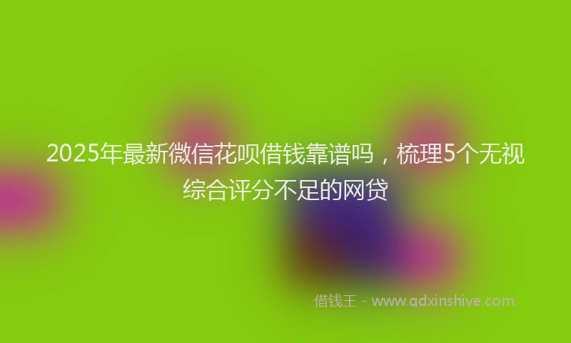 2025年最新微信花呗借钱靠谱吗，梳理5个无视综合评分不足的网贷