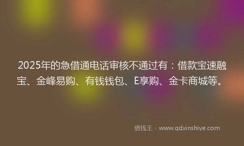 2025年的急借通电话审核不通过有：借款宝速融宝、金峰易购、有钱钱包、E享购、金卡商城等。