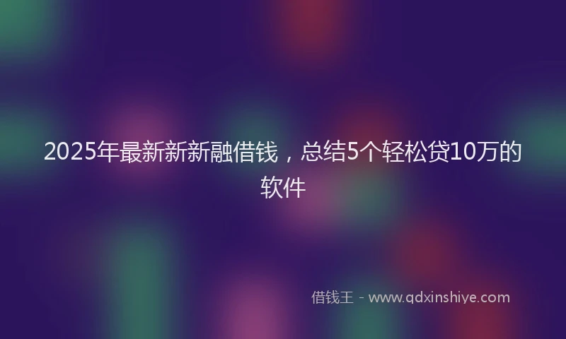 2025年最新新新融借钱，总结5个轻松贷10万的软件