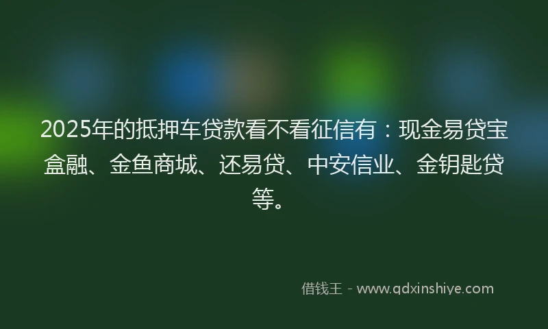 2025年的抵押车贷款看不看征信有：现金易贷宝盒融、金鱼商城、还易贷、中安信业、金钥匙贷等。