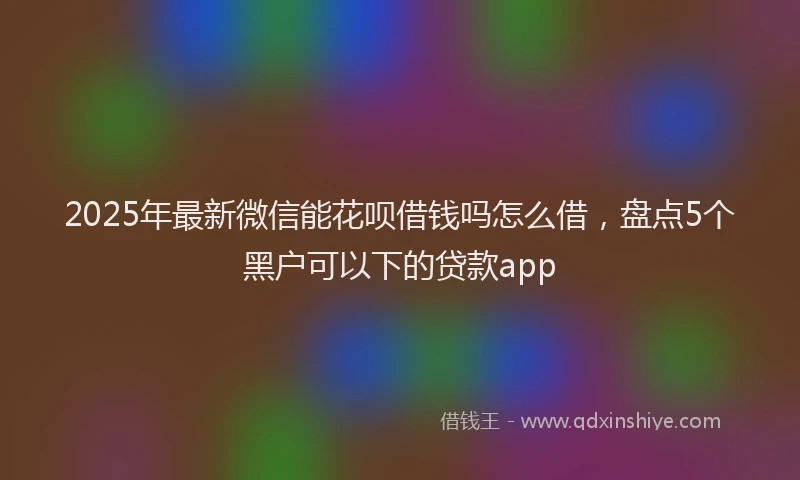 2025年最新微信能花呗借钱吗怎么借，盘点5个黑户可以下的贷款app