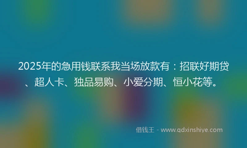 2025年的急用钱联系我当场放款有：招联好期贷、超人卡、独品易购、小爱分期、恒小花等。