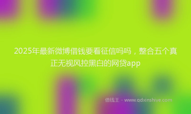 2025年最新微博借钱要看征信吗吗，整合五个真正无视风控黑白的网贷app