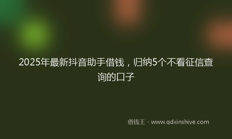2025年最新抖音助手借钱，归纳5个不看征信查询的口子