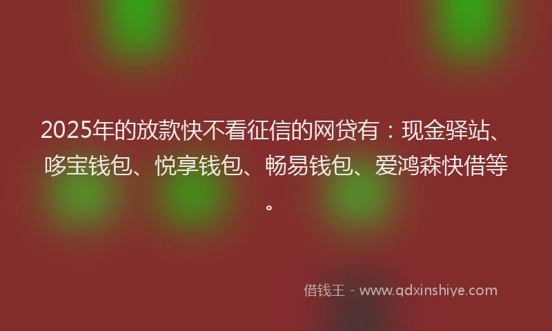 2025年的放款快不看征信的网贷有：现金驿站、哆宝钱包、悦享钱包、畅易钱包、爱鸿森快借等。